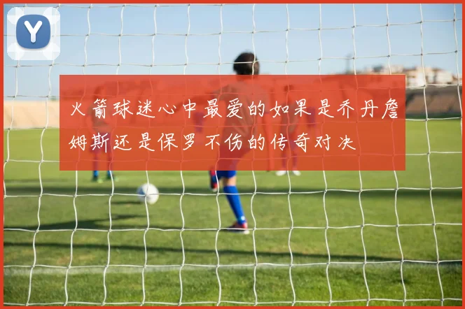 火箭球迷心中最爱的如果是乔丹詹姆斯还是保罗不伤的传奇对决