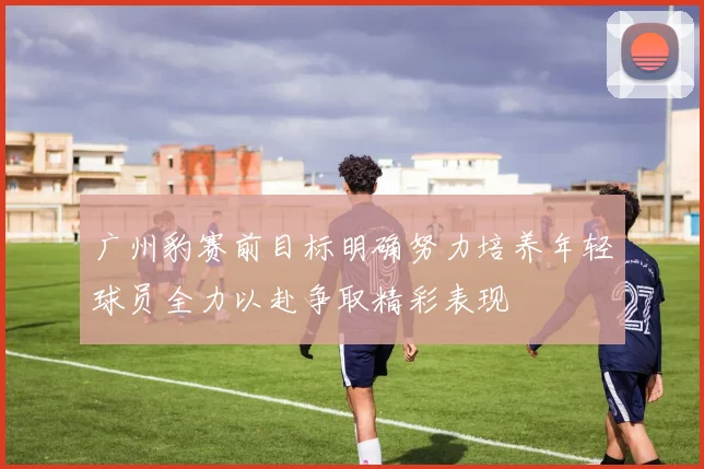 广州豹赛前目标明确努力培养年轻球员全力以赴争取精彩表现