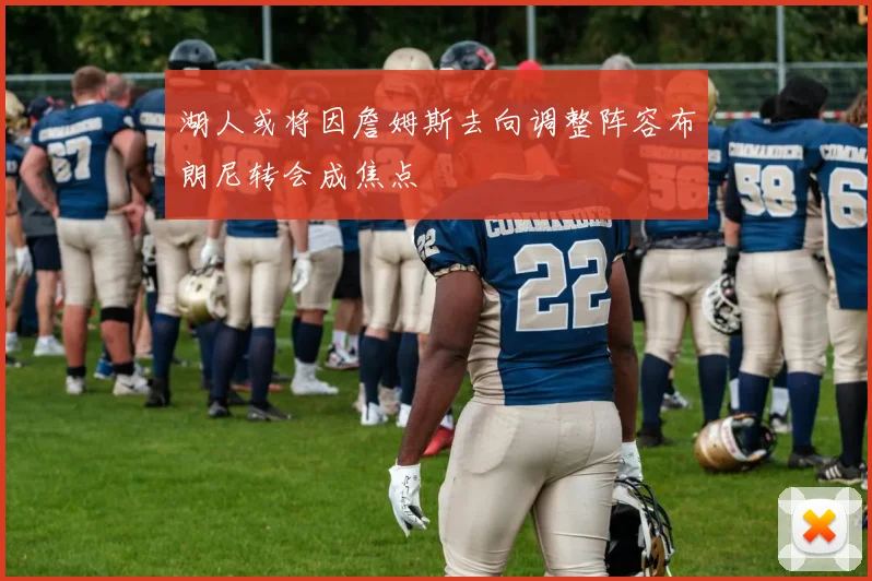 湖人或将因詹姆斯去向调整阵容布朗尼转会成焦点
