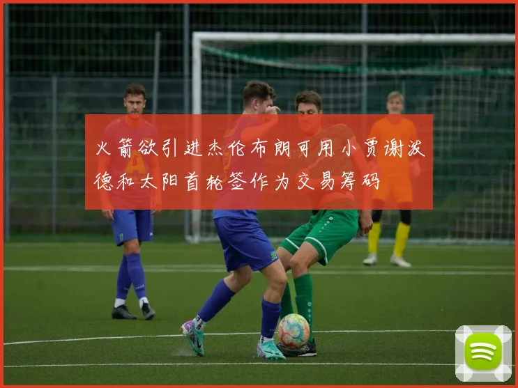 火箭欲引进杰伦布朗可用小贾谢泼德和太阳首轮签作为交易筹码