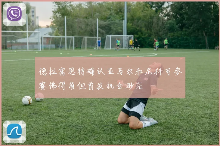 德拉富恩特确认亚马尔和尼科可参赛佛得角但首发机会渺茫