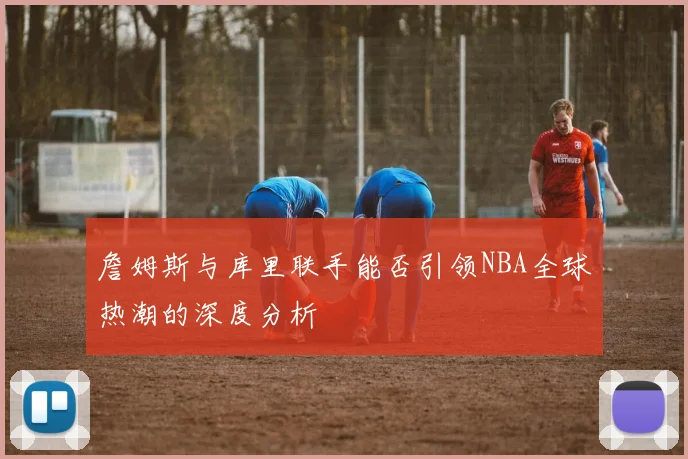 詹姆斯与库里联手能否引领NBA全球热潮的深度分析