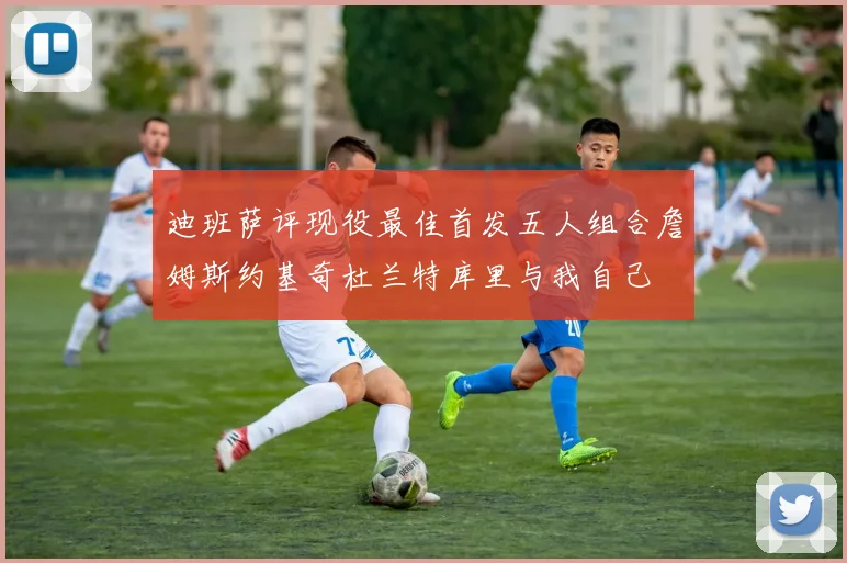 迪班萨评现役最佳首发五人组合詹姆斯约基奇杜兰特库里与我自己