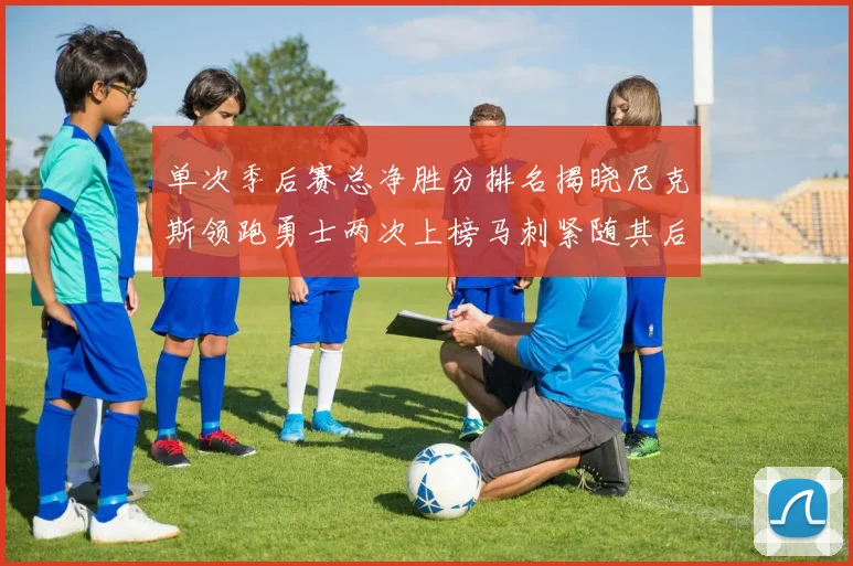 单次季后赛总净胜分排名揭晓尼克斯领跑勇士两次上榜马刺紧随其后