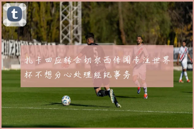 扎卡回应转会切尔西传闻专注世界杯不想分心处理经纪事务