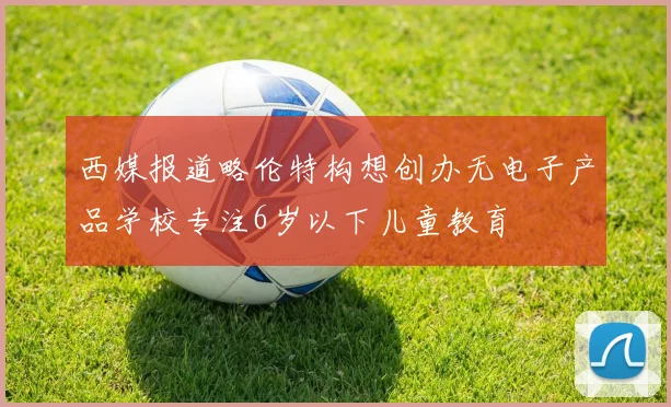 西媒报道略伦特构想创办无电子产品学校专注6岁以下儿童教育