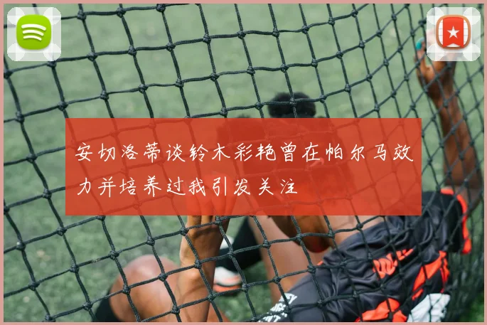 安切洛蒂谈铃木彩艳曾在帕尔马效力并培养过我引发关注